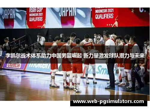 李凯尔战术体系助力中国男篮崛起 新力量激发球队潜力与未来